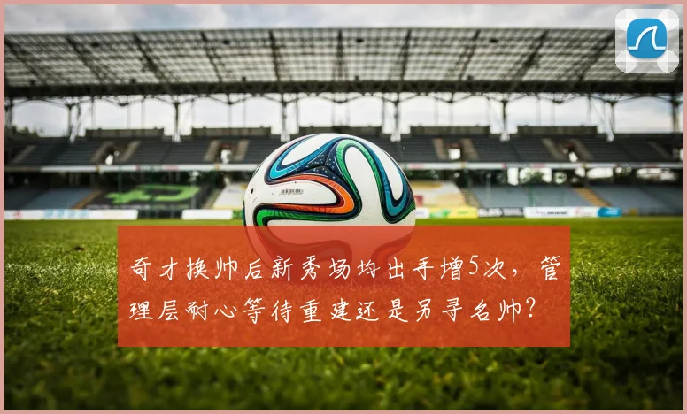 奇才换帅后新秀场均出手增5次，管理层耐心等待重建还是另寻名帅？