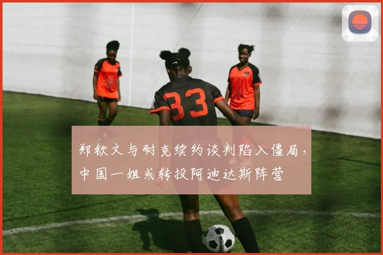 郑钦文与耐克续约谈判陷入僵局，中国一姐或转投阿迪达斯阵营