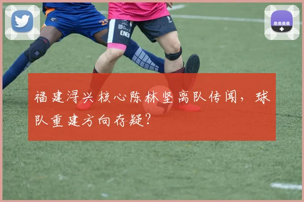 福建浔兴核心陈林坚离队传闻，球队重建方向存疑？