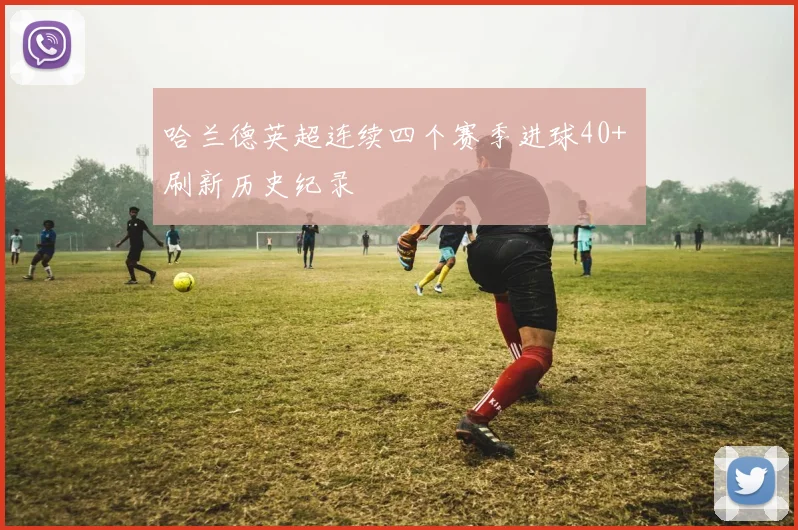 哈兰德英超连续四个赛季进球40+ 刷新历史纪录