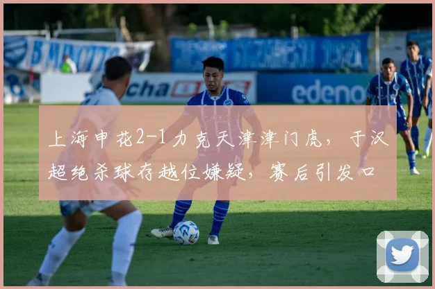 上海申花2-1力克天津津门虎，于汉超绝杀球存越位嫌疑，赛后引发口水战