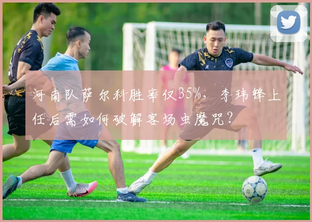 河南队萨尔科胜率仅35%，李玮锋上任后需如何破解客场虫魔咒？