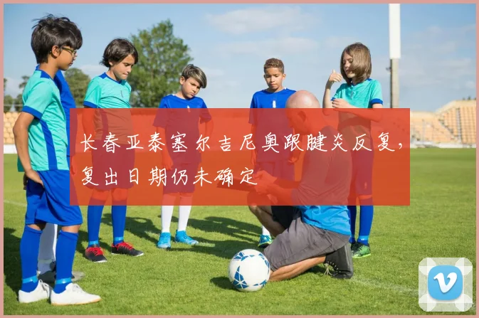 长春亚泰塞尔吉尼奥跟腱炎反复，复出日期仍未确定