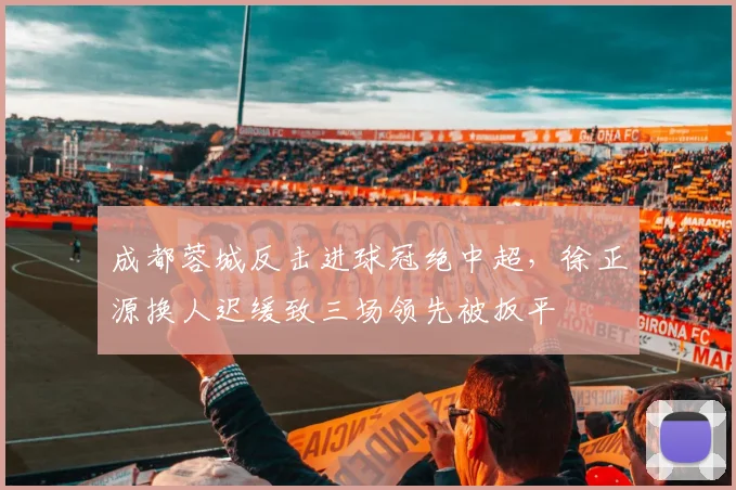 成都蓉城反击进球冠绝中超，徐正源换人迟缓致三场领先被扳平