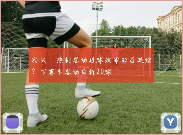 孙兴慜热刺客场进球效率能否延续？下赛季客场目标20球