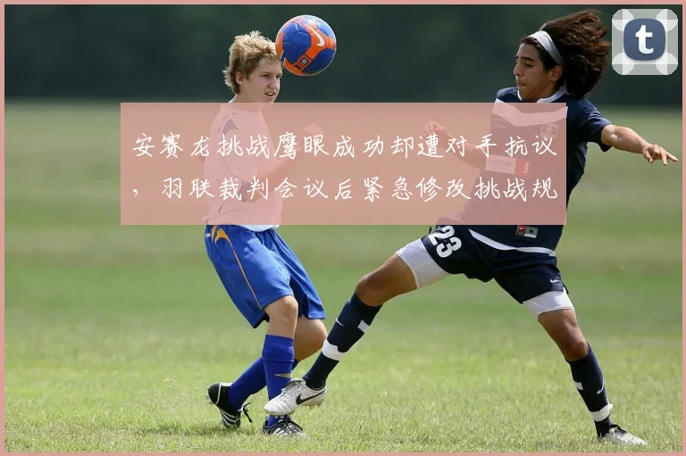 安赛龙挑战鹰眼成功却遭对手抗议，羽联裁判会议后紧急修改挑战规则